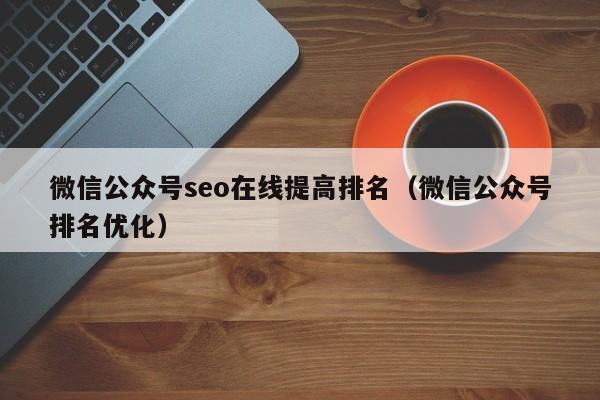 微信公众号seo在线提高排名（微信公众号排名优化）