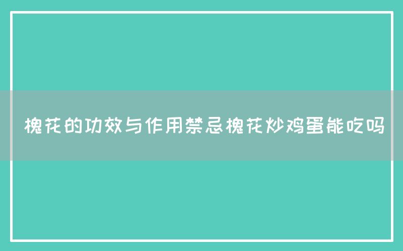 槐花的功效与作用禁忌（槐花炒鸡蛋能吃吗）