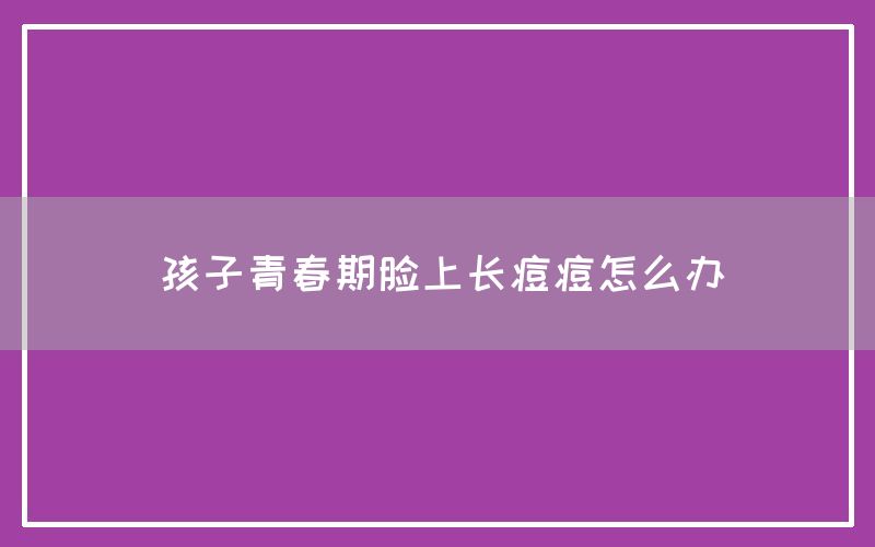 孩子青春期脸上长痘痘怎么办