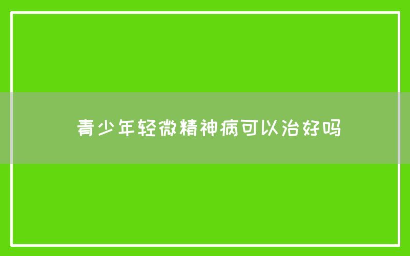 青少年轻微精神病可以治好吗