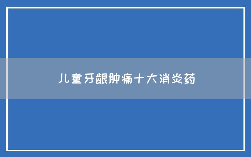 儿童牙龈肿痛十大消炎药